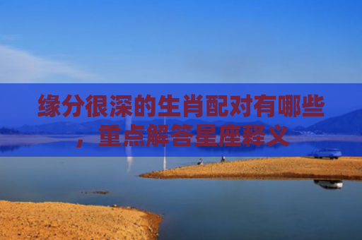 缘分很深的生肖配对有哪些，重点解答星座释义