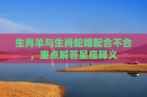 生肖羊与生肖蛇婚配合不合，重点解答星座释义