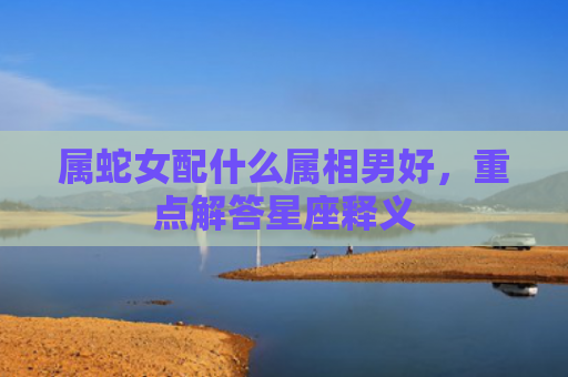 属蛇女配什么属相男好，重点解答星座释义
