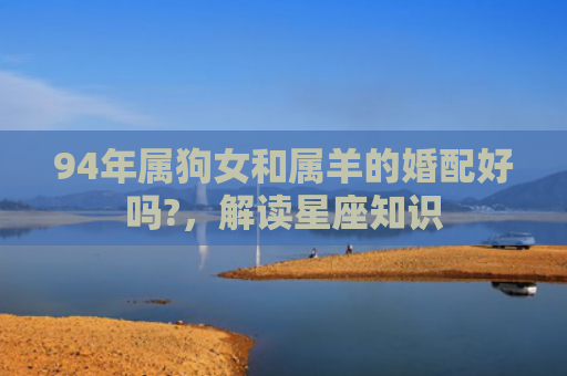 94年属狗女和属羊的婚配好吗?，解读星座知识