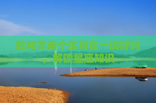 蛇和羊两个生肖在一块好吗，解读星座知识
