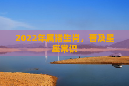 2022年属猪生肖，普及星座常识
