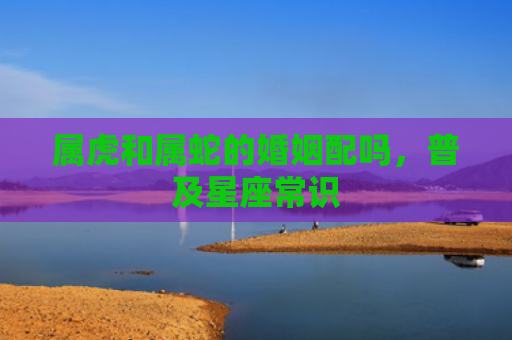 属虎和属蛇的婚姻配吗，普及星座常识