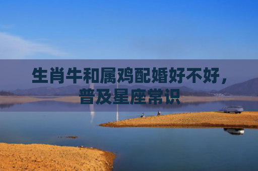 生肖牛和属鸡配婚好不好，普及星座常识