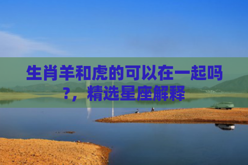 生肖羊和虎的可以在一起吗?，精选星座解释