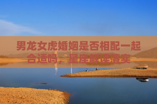 男龙女虎婚姻是否相配一起合适吗，星座解读落实