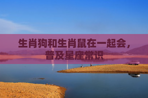 生肖狗和生肖鼠在一起会，普及星座常识