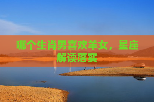 哪个生肖男喜欢羊女，星座解读落实