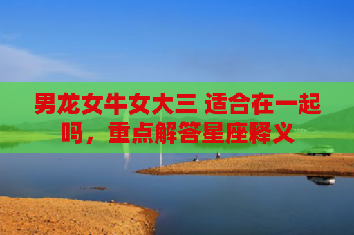 男龙女牛女大三 适合在一起吗，重点解答星座释义