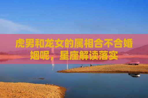 虎男和龙女的属相合不合婚姻呢，星座解读落实