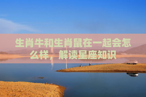 生肖牛和生肖鼠在一起会怎么样，解读星座知识