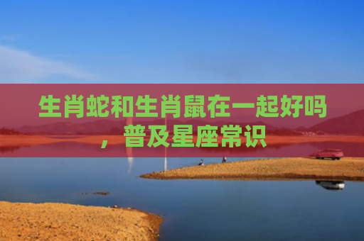 生肖蛇和生肖鼠在一起好吗，普及星座常识