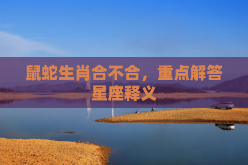 鼠蛇生肖合不合，重点解答星座释义