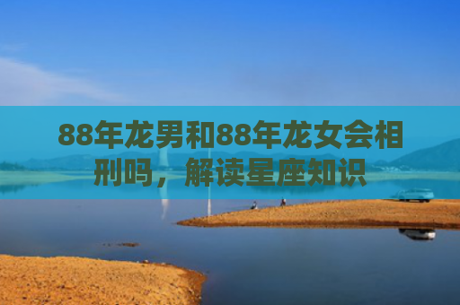 88年龙男和88年龙女会相刑吗，解读星座知识