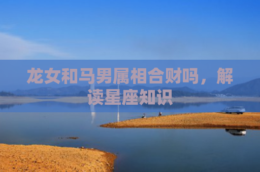 龙女和马男属相合财吗，解读星座知识