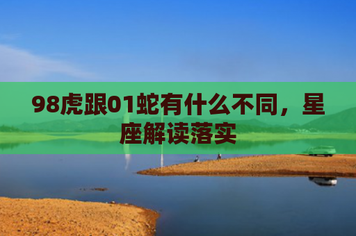 98虎跟01蛇有什么不同，星座解读落实