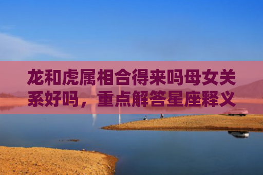 龙和虎属相合得来吗母女关系好吗，重点解答星座释义