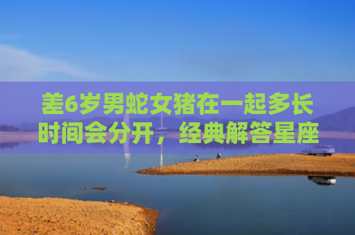 差6岁男蛇女猪在一起多长时间会分开，经典解答星座知识