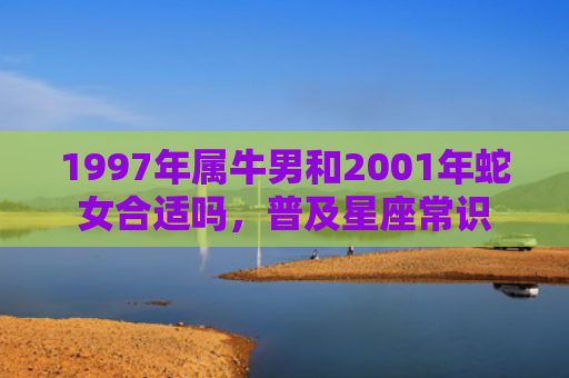 1997年属牛男和2001年蛇女合适吗，普及星座常识