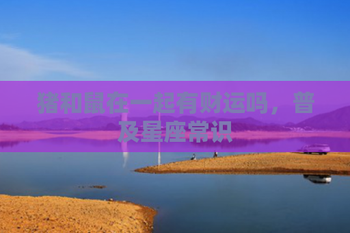 猪和鼠在一起有财运吗，普及星座常识