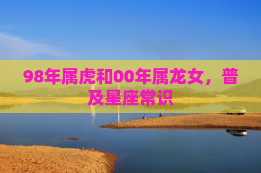 98年属虎和00年属龙女，普及星座常识