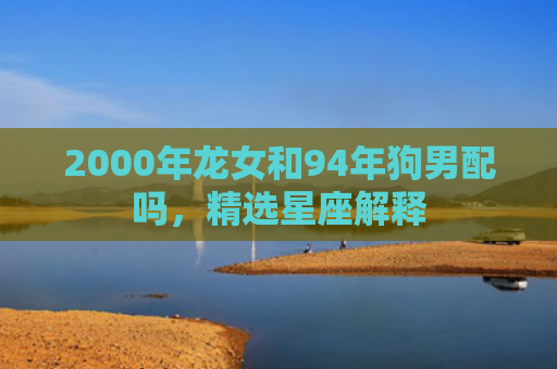 2000年龙女和94年狗男配吗，精选星座解释
