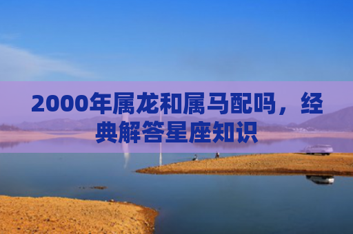 2000年属龙和属马配吗，经典解答星座知识