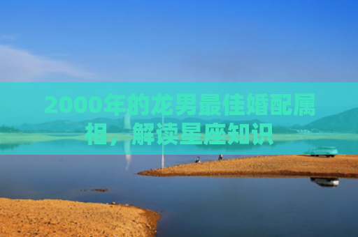 2000年的龙男最佳婚配属相，解读星座知识