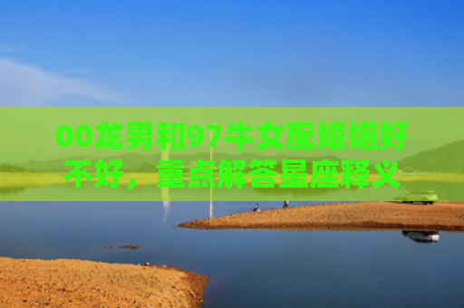 00龙男和97牛女配婚姻好不好，重点解答星座释义