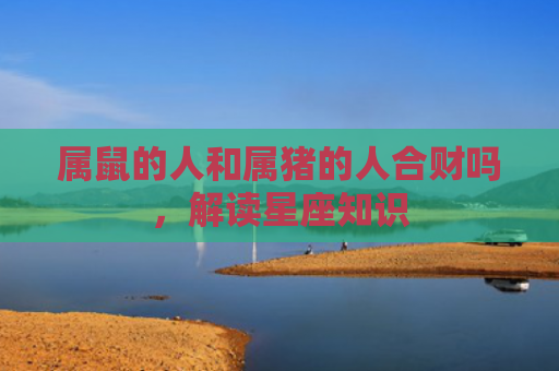 属鼠的人和属猪的人合财吗，解读星座知识