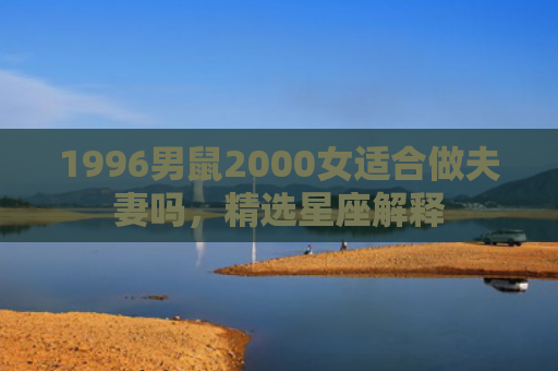 1996男鼠2000女适合做夫妻吗，精选星座解释