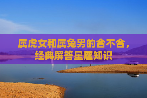 属虎女和属兔男的合不合，经典解答星座知识