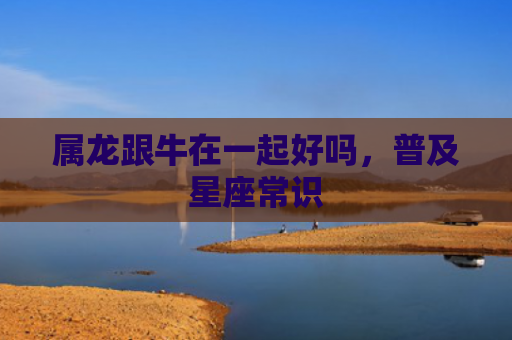 属龙跟牛在一起好吗，普及星座常识
