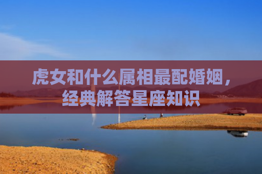 虎女和什么属相最配婚姻，经典解答星座知识