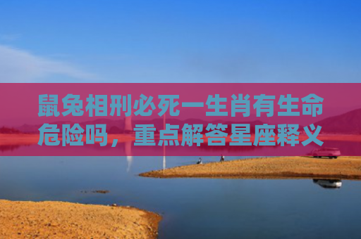 鼠兔相刑必死一生肖有生命危险吗，重点解答星座释义