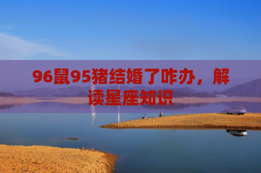 96鼠95猪结婚了咋办，解读星座知识
