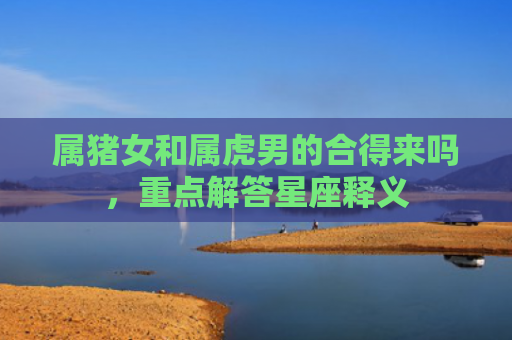 属猪女和属虎男的合得来吗，重点解答星座释义