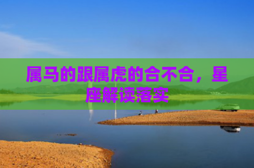 属马的跟属虎的合不合，星座解读落实