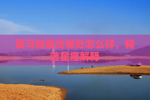 属马和属虎相处怎么样，精选星座解释