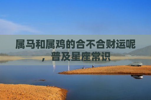 属马和属鸡的合不合财运呢，普及星座常识