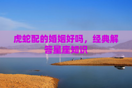 虎蛇配的婚姻好吗，经典解答星座知识