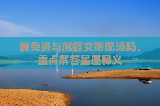 属兔男与属猴女婚配适吗，重点解答星座释义
