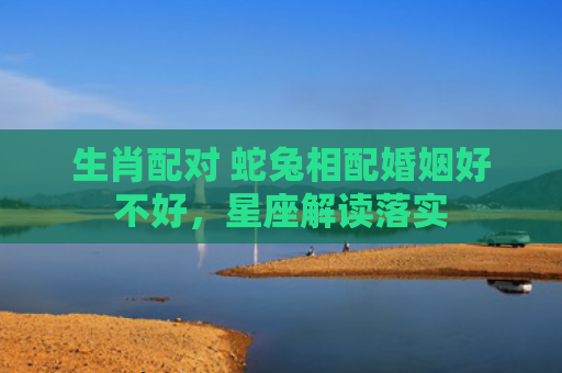 生肖配对 蛇兔相配婚姻好不好，星座解读落实