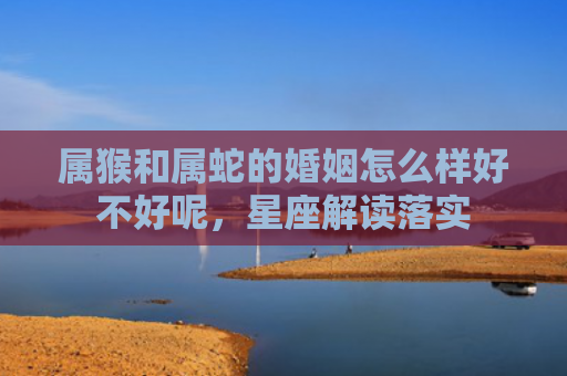 属猴和属蛇的婚姻怎么样好不好呢，星座解读落实