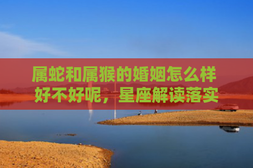属蛇和属猴的婚姻怎么样 好不好呢，星座解读落实