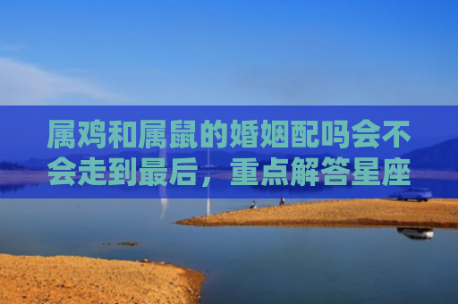 属鸡和属鼠的婚姻配吗会不会走到最后，重点解答星座释义