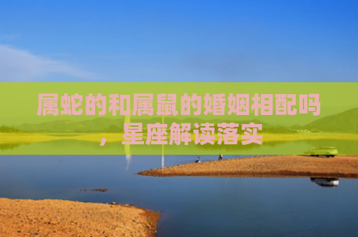属蛇的和属鼠的婚姻相配吗，星座解读落实