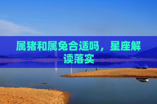 属猪和属兔合适吗，星座解读落实