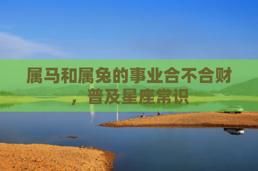 属马和属兔的事业合不合财，普及星座常识