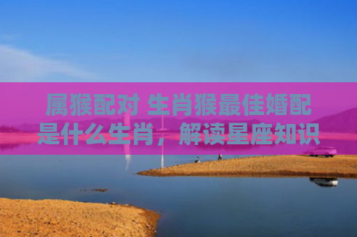 属猴配对 生肖猴最佳婚配是什么生肖，解读星座知识